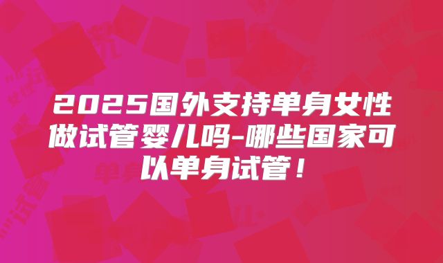 2025国外支持单身女性做试管婴儿吗-哪些国家可以单身试管！
