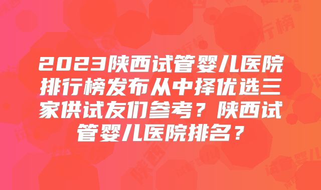 2023陕西试管婴儿医院排行榜发布从中择优选三家供试友们参考？陕西试管婴儿医院排名？