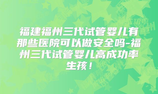福建福州三代试管婴儿有那些医院可以做安全吗-福州三代试管婴儿高成功率生孩!