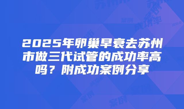 2025年卵巢早衰去苏州市做三代试管的成功率高吗？附成功案例分享