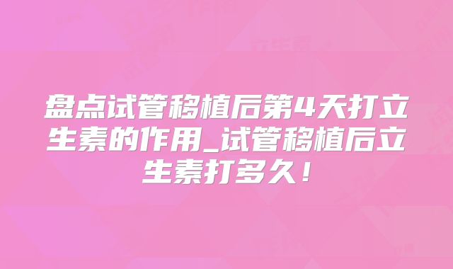 盘点试管移植后第4天打立生素的作用_试管移植后立生素打多久！