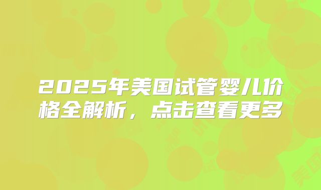 2025年美国试管婴儿价格全解析，点击查看更多