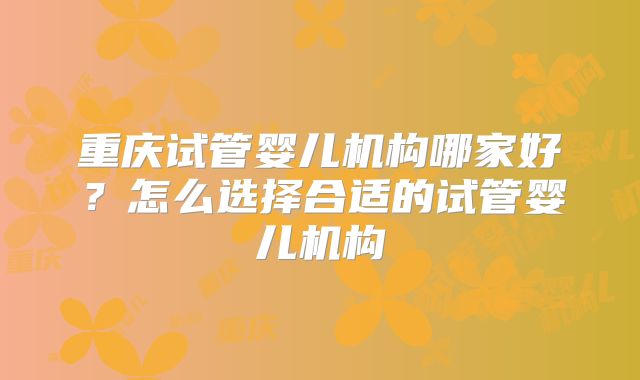 重庆试管婴儿机构哪家好?怎么选择合适的试管婴儿机构