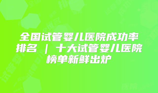 全国试管婴儿医院成功率排名 | 十大试管婴儿医院榜单新鲜出炉