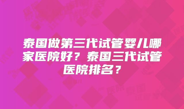 泰国做第三代试管婴儿哪家医院好？泰国三代试管医院排名？