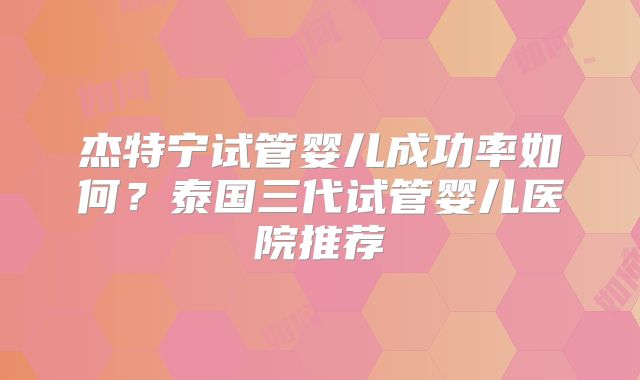 杰特宁试管婴儿成功率如何？泰国三代试管婴儿医院推荐