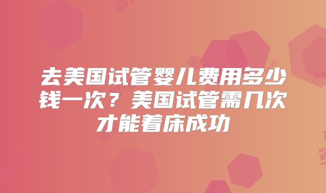 去美国试管婴儿费用多少钱一次？美国试管需几次才能着床成功