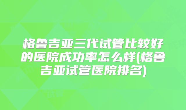 格鲁吉亚三代试管比较好的医院成功率怎么样(格鲁吉亚试管医院排名)