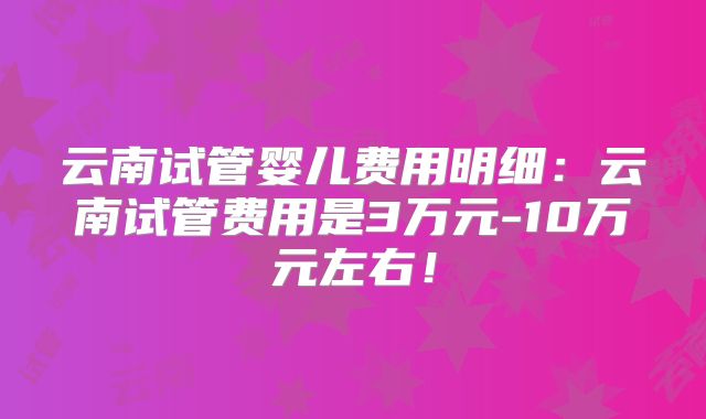 云南试管婴儿费用明细：云南试管费用是3万元-10万元左右！