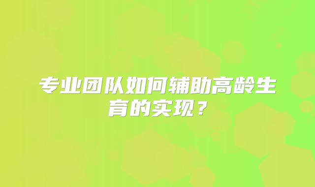 专业团队如何辅助高龄生育的实现？