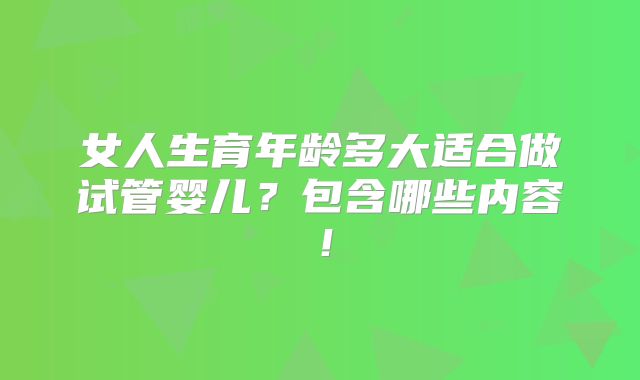 女人生育年龄多大适合做试管婴儿？包含哪些内容！