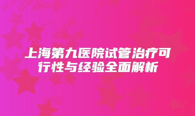 上海第九医院试管治疗可行性与经验全面解析