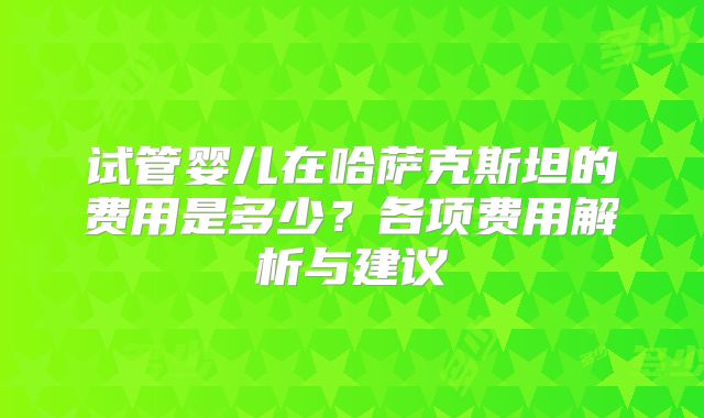 试管婴儿在哈萨克斯坦的费用是多少?各项费用解析与建议