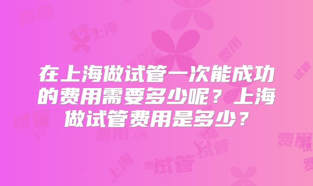 在上海做试管一次能成功的费用需要多少呢？上海做试管费用是多少？