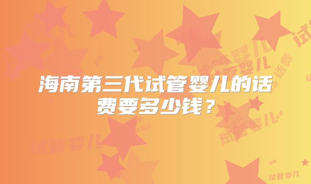 海南第三代试管婴儿的话费要多少钱?