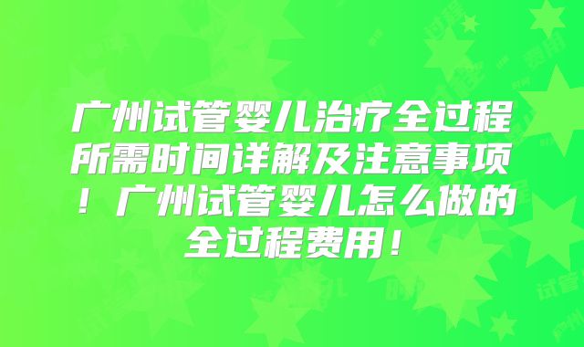 广州试管婴儿治疗全过程所需时间详解及注意事项！广州试管婴儿怎么做的全过程费用！