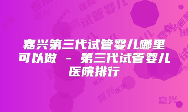 嘉兴第三代试管婴儿哪里可以做 - 第三代试管婴儿医院排行
