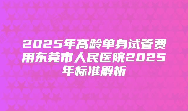 2025年高龄单身试管费用东莞市人民医院2025年标准解析