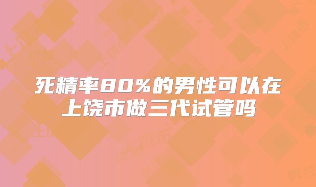 死精率80%的男性可以在上饶市做三代试管吗