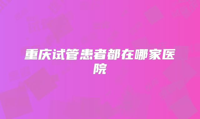重庆试管患者都在哪家医院