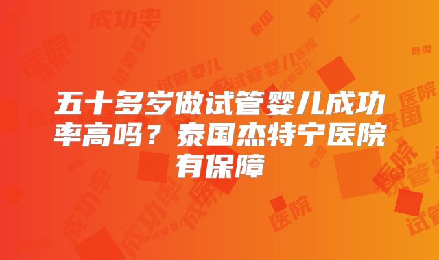 五十多岁做试管婴儿成功率高吗？泰国杰特宁医院有保障