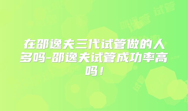 在邵逸夫三代试管做的人多吗-邵逸夫试管成功率高吗！