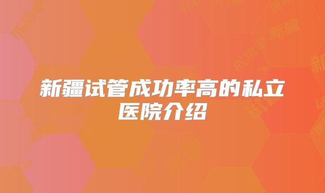 新疆试管成功率高的私立医院介绍