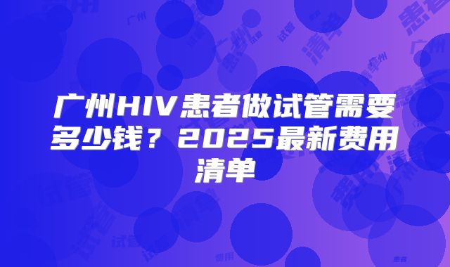 广州HIV患者做试管需要多少钱?2025最新费用清单