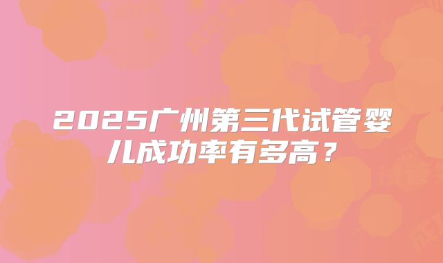 2025广州第三代试管婴儿成功率有多高？