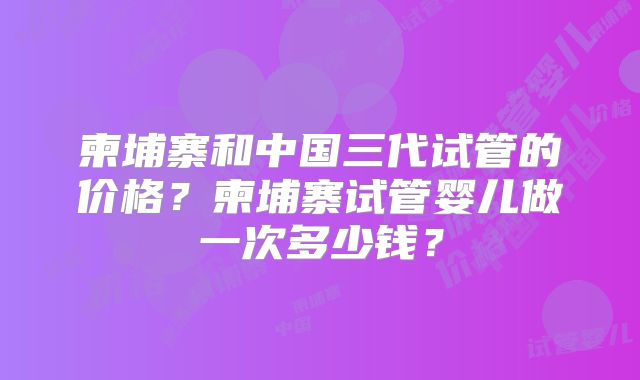 柬埔寨和中国三代试管的价格？柬埔寨试管婴儿做一次多少钱？