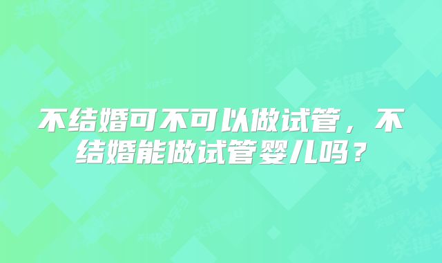 不结婚可不可以做试管，不结婚能做试管婴儿吗？