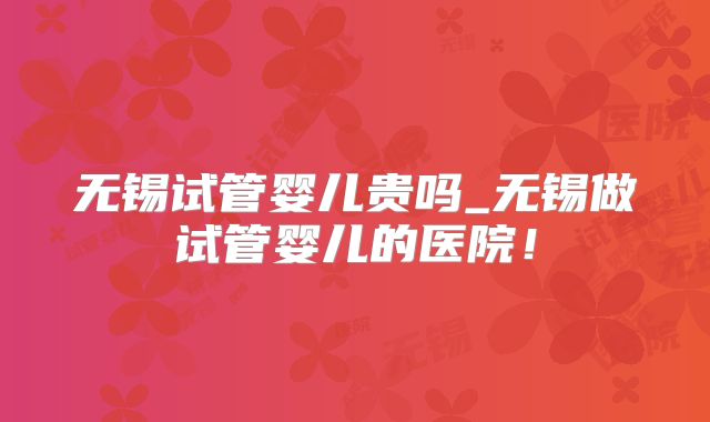 无锡试管婴儿贵吗_无锡做试管婴儿的医院！