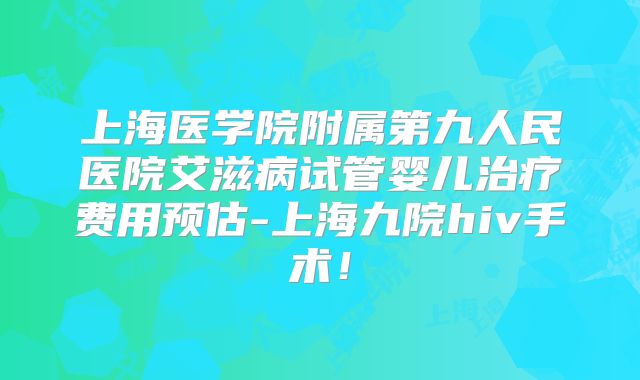 上海医学院附属第九人民医院艾滋病试管婴儿治疗费用预估-上海九院hiv手术!