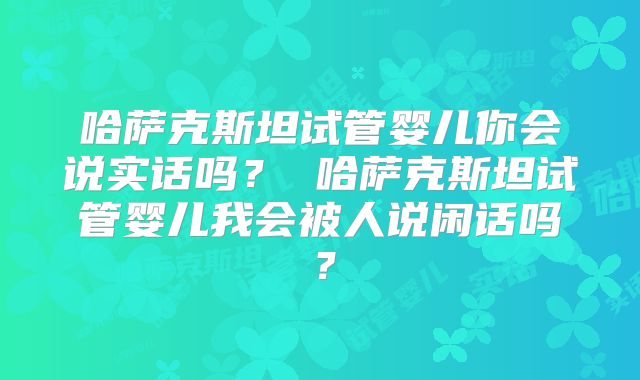 哈萨克斯坦试管婴儿你会说实话吗？ 哈萨克斯坦试管婴儿我会被人说闲话吗？