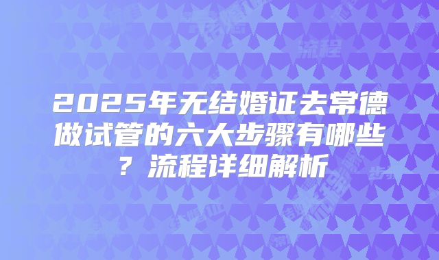 2025年无结婚证去常德做试管的六大步骤有哪些？流程详细解析