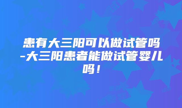 患有大三阳可以做试管吗-大三阳患者能做试管婴儿吗！