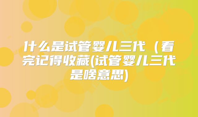 什么是试管婴儿三代（看完记得收藏(试管婴儿三代是啥意思)
