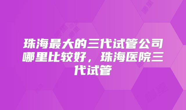 珠海最大的三代试管公司哪里比较好,珠海医院三代试管