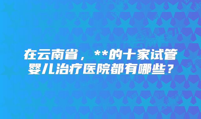 在云南省，**的十家试管婴儿治疗医院都有哪些？