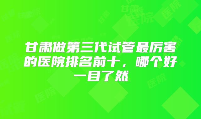 甘肃做第三代试管最厉害的医院排名前十，哪个好一目了然