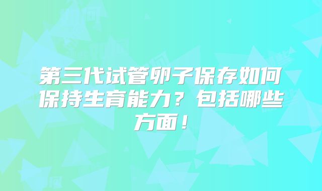 第三代试管卵子保存如何保持生育能力?包括哪些方面!