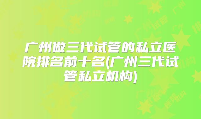 广州做三代试管的私立医院排名前十名(广州三代试管私立机构)