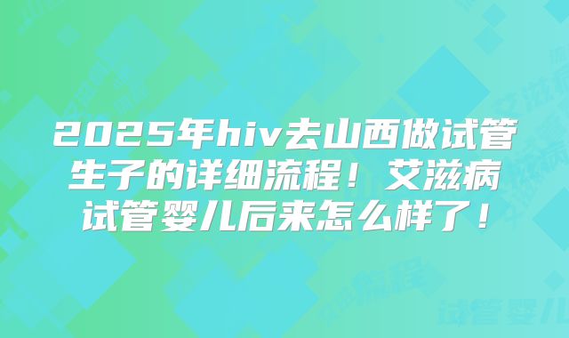 2025年hiv去山西做试管生子的详细流程！艾滋病试管婴儿后来怎么样了！