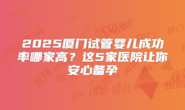 2025厦门试管婴儿成功率哪家高？这5家医院让你安心备孕