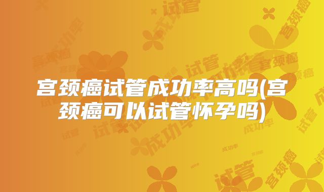 宫颈癌试管成功率高吗(宫颈癌可以试管怀孕吗)
