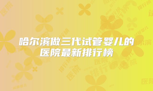 哈尔滨做三代试管婴儿的医院最新排行榜