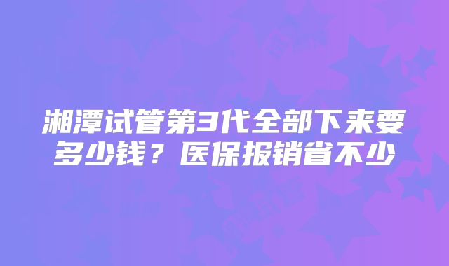 湘潭试管第3代全部下来要多少钱？医保报销省不少
