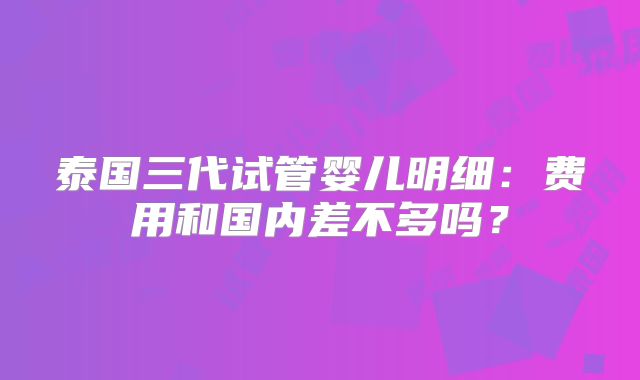 泰国三代试管婴儿明细:费用和国内差不多吗?