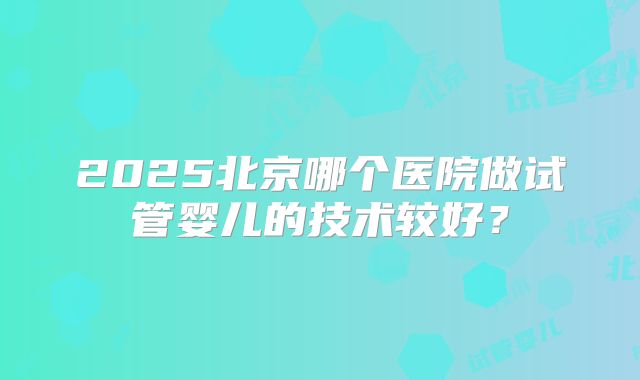 2025北京哪个医院做试管婴儿的技术较好?