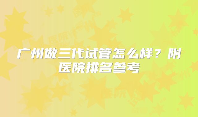 广州做三代试管怎么样?附医院排名参考